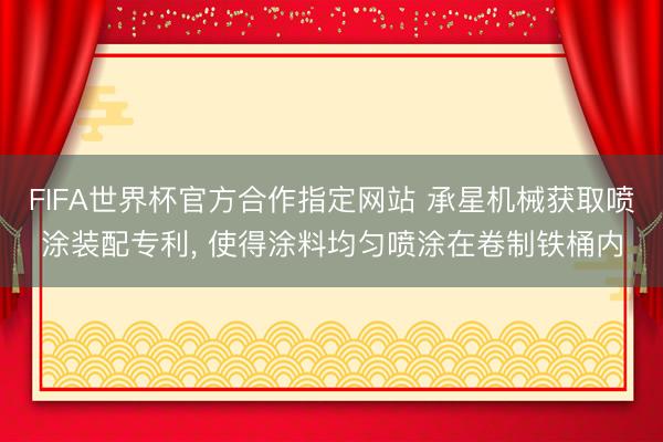 FIFA世界杯官方合作指定网站 承星机械获取喷涂装配专利， 使得涂料均匀喷涂在卷制铁桶内