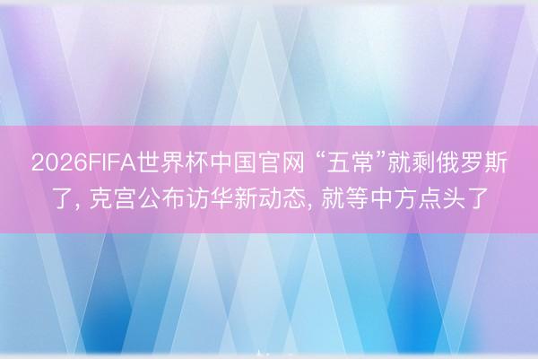2026FIFA世界杯中国官网 “五常”就剩俄罗斯了， 克宫公布访华新动态， 就等中方点头了
