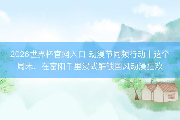2026世界杯官网入口 动漫节同频行动丨这个周末，在富阳千里浸式解锁国风动漫狂欢