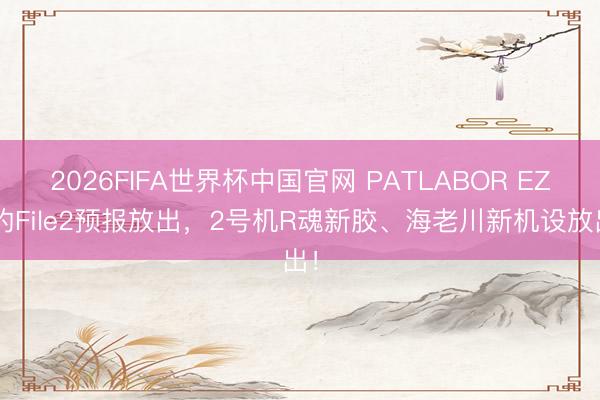 2026FIFA世界杯中国官网 PATLABOR EZY的File2预报放出，2号机R魂新胶、海老川新机设放出！