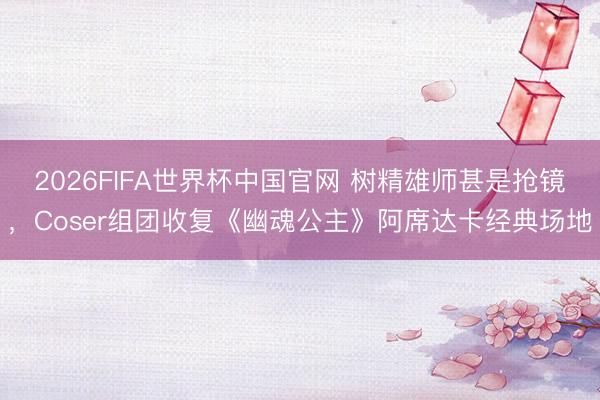 2026FIFA世界杯中国官网 树精雄师甚是抢镜，Coser组团收复《幽魂公主》阿席达卡经典场地
