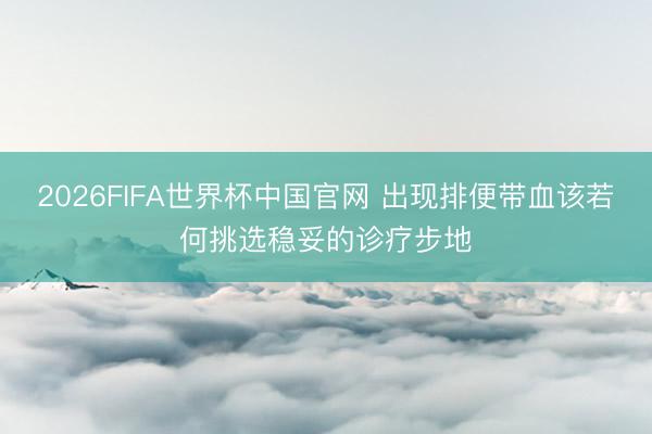 2026FIFA世界杯中国官网 出现排便带血该若何挑选稳妥的诊疗步地