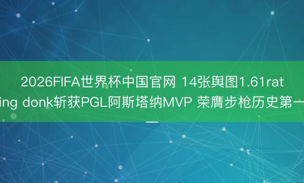 2026FIFA世界杯中国官网 14张舆图1.61rating donk斩获PGL阿斯塔纳MVP 荣膺步枪历史第一