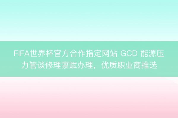 FIFA世界杯官方合作指定网站 GCD 能源压力管谈修理禀赋办理，优质职业商推选