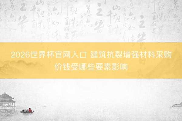 2026世界杯官网入口 建筑抗裂增强材料采购价钱受哪些要素影响