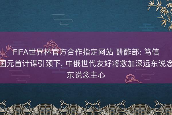 FIFA世界杯官方合作指定网站 酬酢部: 笃信在两国元首计谋引颈下， 中俄世代友好将愈加深远东说念主心