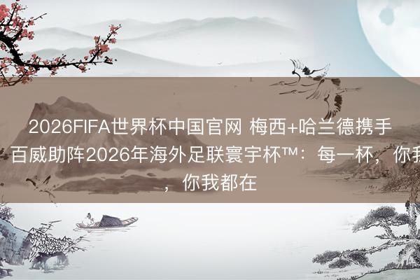 2026FIFA世界杯中国官网 梅西+哈兰德携手登场！百威助阵2026年海外足联寰宇杯™：每一杯，你我都在