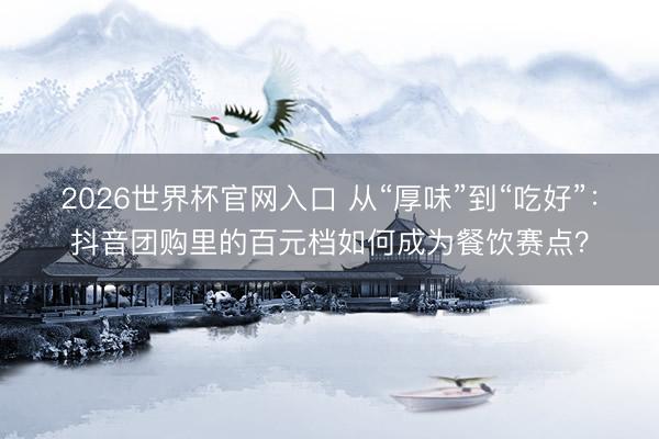 2026世界杯官网入口 从“厚味”到“吃好”:抖音团购里的百元档如何成为餐饮赛点?