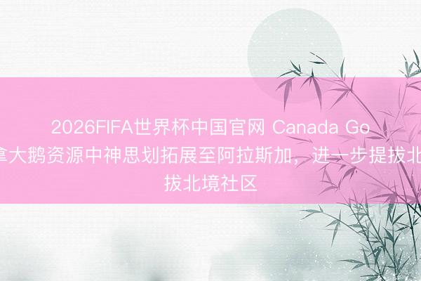 2026FIFA世界杯中国官网 Canada Goose加拿大鹅资源中神思划拓展至阿拉斯加，进一步提拔北境社区