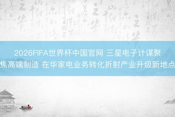 2026FIFA世界杯中国官网 三星电子计谋聚焦高端制造 在华家电业务转化折射产业升级新地点
