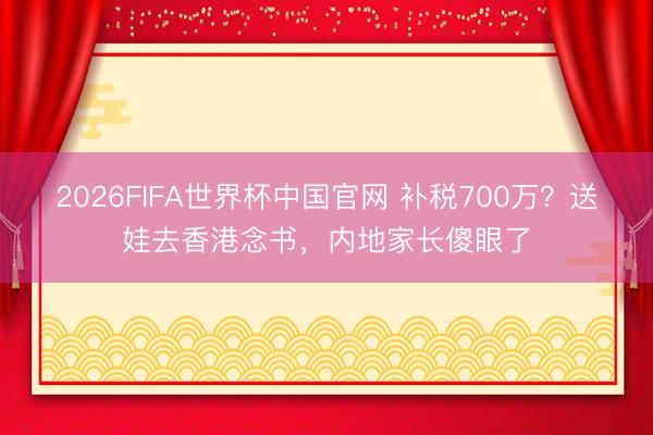 2026FIFA世界杯中国官网 补税700万?送娃去香港念书,内地家长傻眼了