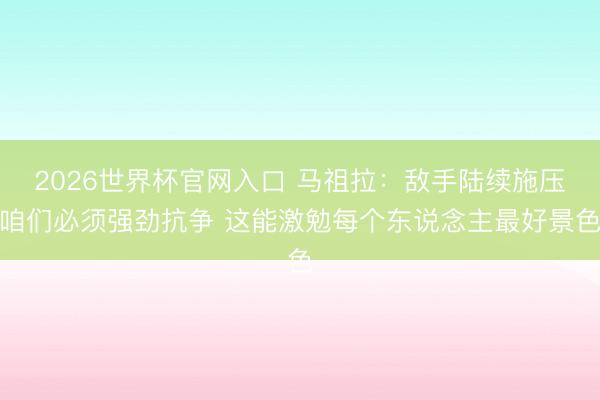 2026世界杯官网入口 马祖拉：敌手陆续施压咱们必须强劲抗争 这能激勉每个东说念主最好景色