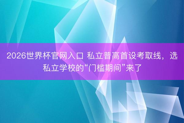 2026世界杯官网入口 私立普高首设考取线，选私立学校的“门槛期间”来了