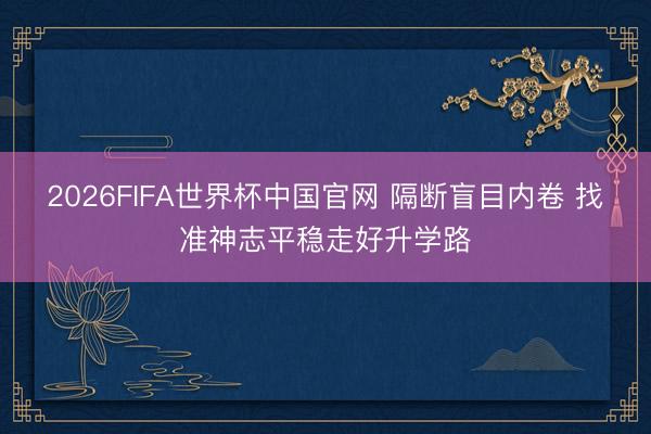 2026FIFA世界杯中国官网 隔断盲目内卷 找准神志平稳走好升学路