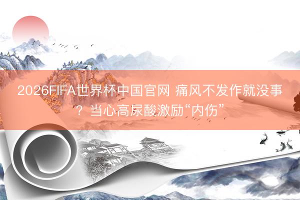2026FIFA世界杯中国官网 痛风不发作就没事？当心高尿酸激励“内伤”