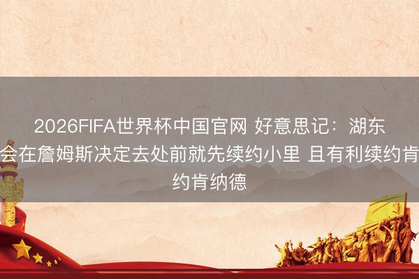 2026FIFA世界杯中国官网 好意思记：湖东谈主会在詹姆斯决定去处前就先续约小里 且有利续约肯纳德