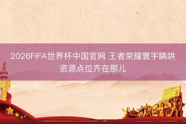 2026FIFA世界杯中国官网 王者荣耀寰宇瞒哄资源点位齐在那儿