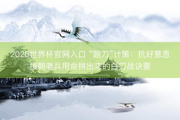 2026世界杯官网入口 “跑刀”计策：抗好意思援朝老兵用命拼出来的白刃战诀要