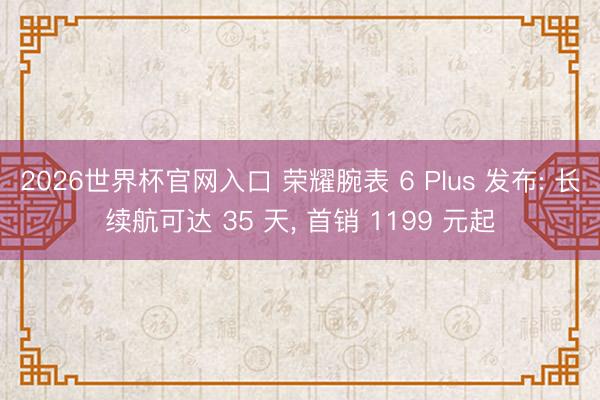 2026世界杯官网入口 荣耀腕表 6 Plus 发布: 长续航可达 35 天， 首销 1199 元起
