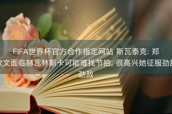 FIFA世界杯官方合作指定网站 斯瓦泰克: 郑钦文面临赫瓦林斯卡可能难找节拍， 很高兴她征服劲敌