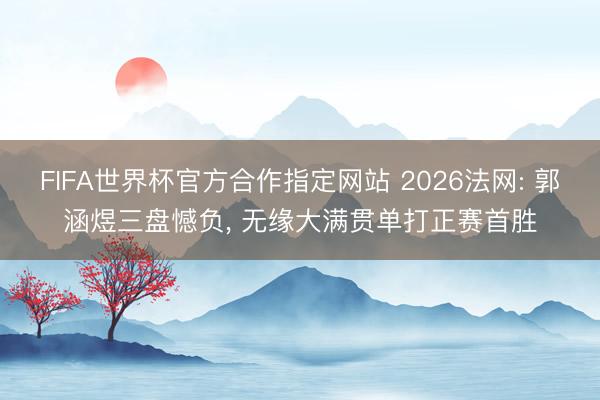 FIFA世界杯官方合作指定网站 2026法网: 郭涵煜三盘憾负， 无缘大满贯单打正赛首胜