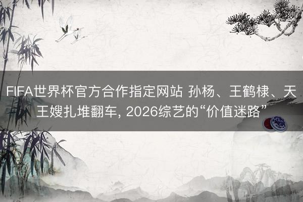 FIFA世界杯官方合作指定网站 孙杨、王鹤棣、天王嫂扎堆翻车， 2026综艺的“价值迷路”