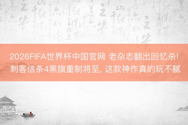 2026FIFA世界杯中国官网 老杂志翻出回忆杀! 刺客信条4黑旗重制将至， 这款神作真的玩不腻