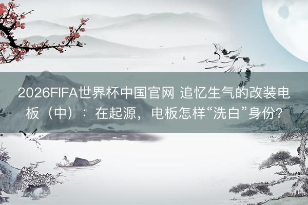 2026FIFA世界杯中国官网 追忆生气的改装电板（中）：在起源，电板怎样“洗白”身份？