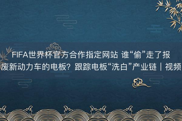 FIFA世界杯官方合作指定网站 谁“偷”走了报废新动力车的电板？跟踪电板“洗白”产业链｜视频