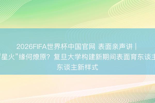 2026FIFA世界杯中国官网 表面亲声讲 | 信仰的“星火”缘何燎原?复旦大学构建新期间表面育东谈主新样式