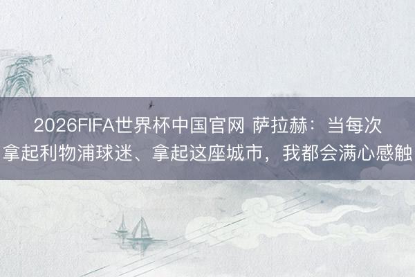 2026FIFA世界杯中国官网 萨拉赫：当每次拿起利物浦球迷、拿起这座城市，我都会满心感触