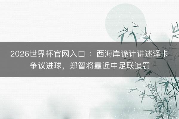 2026世界杯官网入口 :西海岸诡计讲述泽卡争议进球,郑智将靠近中足联追罚