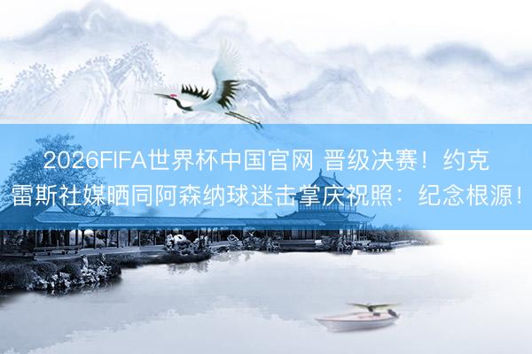 2026FIFA世界杯中国官网 晋级决赛！约克雷斯社媒晒同阿森纳球迷击掌庆祝照：纪念根源！