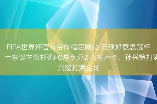 FIFA世界杯官方合作指定网站 无缘好意思冠杯决赛！十东谈主洛杉矶FC总比分2-5托卢卡，孙兴慜打满全场