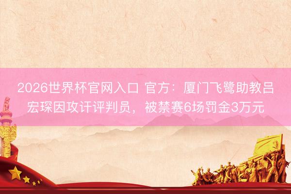 2026世界杯官网入口 官方：厦门飞鹭助教吕宏琛因攻讦评判员，被禁赛6场罚金3万元