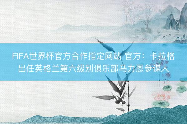 FIFA世界杯官方合作指定网站 官方：卡拉格出任英格兰第六级别俱乐部马力恩参谋人