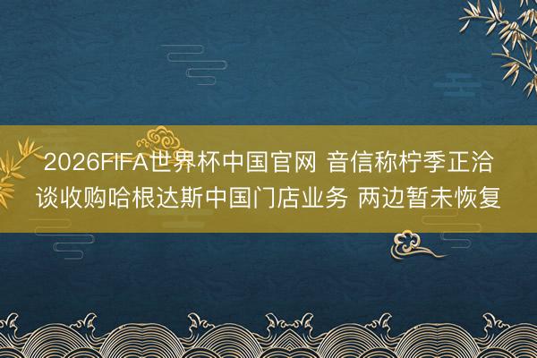 2026FIFA世界杯中国官网 音信称柠季正洽谈收购哈根达斯中国门店业务 两边暂未恢复