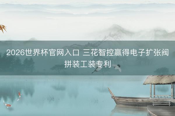 2026世界杯官网入口 三花智控赢得电子扩张阀拼装工装专利