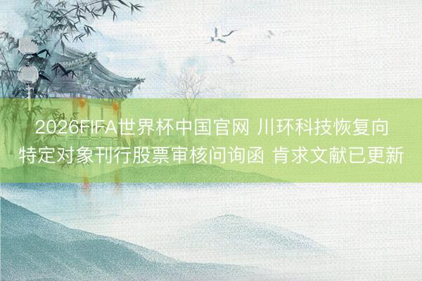 2026FIFA世界杯中国官网 川环科技恢复向特定对象刊行股票审核问询函 肯求文献已更新