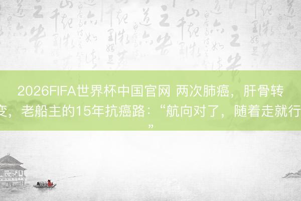 2026FIFA世界杯中国官网 两次肺癌，肝骨转变，老船主的15年抗癌路：“航向对了，随着走就行”