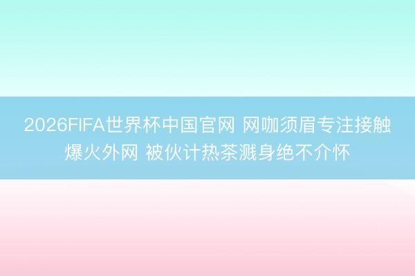 2026FIFA世界杯中国官网 网咖须眉专注接触爆火外网 被伙计热茶溅身绝不介怀