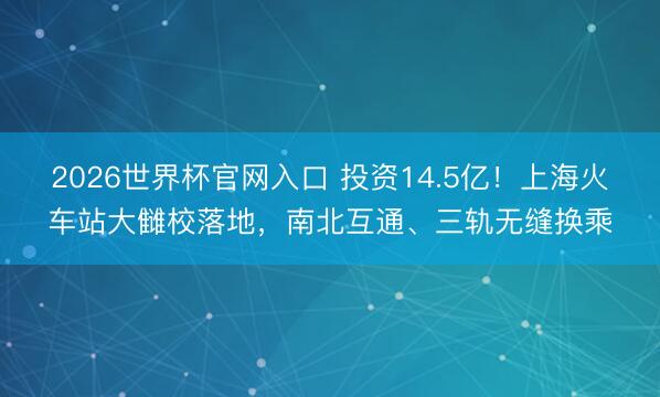 2026世界杯官网入口 投资14.5亿!上海火车站大雠校落地,南北互通、三轨无缝换乘