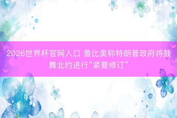 2026世界杯官网入口 鲁比奥称特朗普政府将鼓舞北约进行“紧要修订”