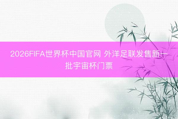 2026FIFA世界杯中国官网 外洋足联发售新一批宇宙杯门票