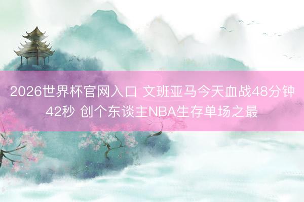 2026世界杯官网入口 文班亚马今天血战48分钟42秒 创个东谈主NBA生存单场之最
