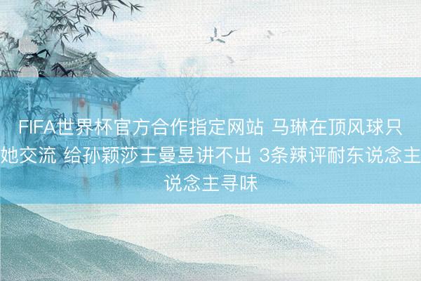 FIFA世界杯官方合作指定网站 马琳在顶风球只可给她交流 给孙颖莎王曼昱讲不出 3条辣评耐东说念主寻味