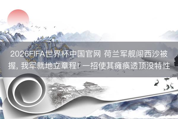 2026FIFA世界杯中国官网 荷兰军舰闯西沙被握， 我军就地立章程! 一招使其瘫痪透顶没特性