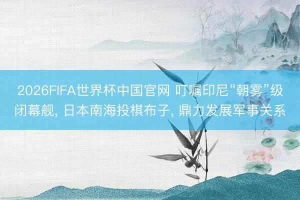 2026FIFA世界杯中国官网 叮嘱印尼“朝雾”级闭幕舰， 日本南海投棋布子， 鼎力发展军事关系