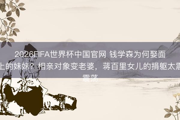 2026FIFA世界杯中国官网 钱学森为何娶面目上的妹妹？相亲对象变老婆，蒋百里女儿的捐躯太震荡