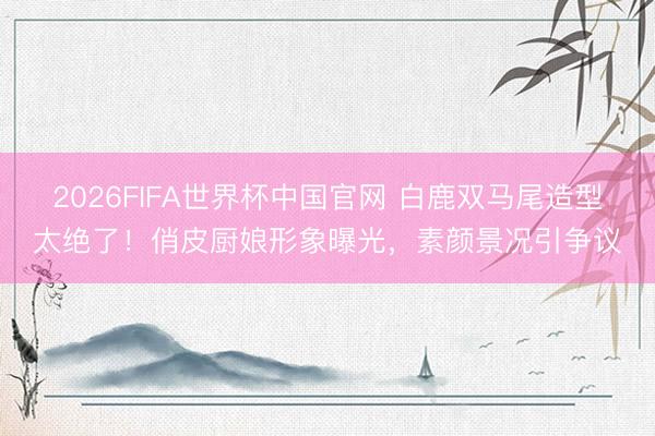 2026FIFA世界杯中国官网 白鹿双马尾造型太绝了！俏皮厨娘形象曝光，素颜景况引争议